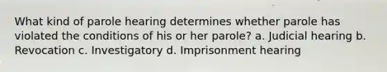 What kind of parole hearing determines whether parole has violated the conditions of his or her parole? a. Judicial hearing b. Revocation c. Investigatory d. Imprisonment hearing