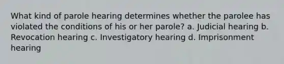 What kind of parole hearing determines whether the parolee has violated the conditions of his or her parole? a. Judicial hearing b. Revocation hearing c. Investigatory hearing d. Imprisonment hearing