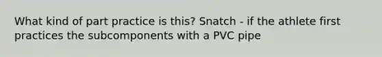 What kind of part practice is this? Snatch - if the athlete first practices the subcomponents with a PVC pipe