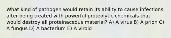 What kind of pathogen would retain its ability to cause infections after being treated with powerful proteolytic chemicals that would destroy all proteinaceous material? A) A virus B) A prion C) A fungus D) A bacterium E) A viroid