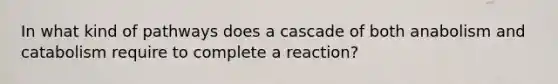 In what kind of pathways does a cascade of both anabolism and catabolism require to complete a reaction?