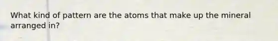 What kind of pattern are the atoms that make up the mineral arranged in?