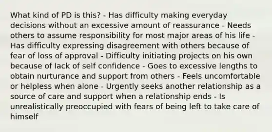 What kind of PD is this? - Has difficulty making everyday decisions without an excessive amount of reassurance - Needs others to assume responsibility for most major areas of his life - Has difficulty expressing disagreement with others because of fear of loss of approval - Difficulty initiating projects on his own because of lack of self confidence - Goes to excessive lengths to obtain nurturance and support from others - Feels uncomfortable or helpless when alone - Urgently seeks another relationship as a source of care and support when a relationship ends - Is unrealistically preoccupied with fears of being left to take care of himself