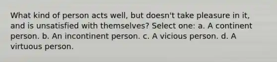 What kind of person acts well, but doesn't take pleasure in it, and is unsatisfied with themselves? Select one: a. A continent person. b. An incontinent person. c. A vicious person. d. A virtuous person.