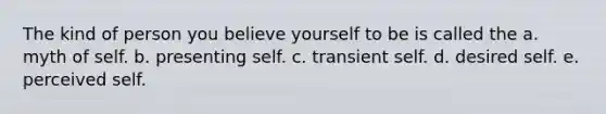 The kind of person you believe yourself to be is called the a. myth of self. b. presenting self. c. transient self. d. desired self. e. perceived self.