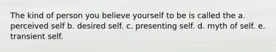 The kind of person you believe yourself to be is called the a. perceived self b. desired self. c. presenting self. d. myth of self. e. transient self.