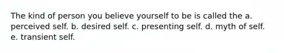 The kind of person you believe yourself to be is called the a. perceived self. b. desired self. c. presenting self. d. myth of self. e. transient self.