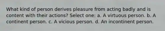 What kind of person derives pleasure from acting badly and is content with their actions? Select one: a. A virtuous person. b. A continent person. c. A vicious person. d. An incontinent person.