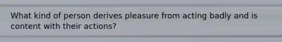 What kind of person derives pleasure from acting badly and is content with their actions?