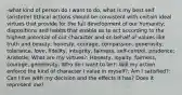 -what kind of person do I want to do, what is my best self (aristotle) Ethical actions should be consistent with certain ideal virtues that provide for the full development of our humanity; dispositions and habits that enable us to act according to the highest potential of our character and on behalf of values like truth and beauty; honesty, courage, compassion, generosity, tolerance, love, fidelity, integrity, fairness, self-control, prudence; Aristotle; What are my virtues?: Honesty, loyalty, fairness, courage, generosity; Who do I want to be?: Will my action enforce the kind of character I value in myself?; Am I satisfied?: Can I live with my decision and the effects it has? Does it represent me?