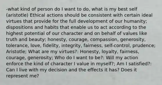 -what kind of person do I want to do, what is my best self (aristotle) Ethical actions should be consistent with certain ideal virtues that provide for the full development of our humanity; dispositions and habits that enable us to act according to the highest potential of our character and on behalf of values like truth and beauty; honesty, courage, compassion, generosity, tolerance, love, fidelity, integrity, fairness, self-control, prudence; Aristotle; What are my virtues?: Honesty, loyalty, fairness, courage, generosity; Who do I want to be?: Will my action enforce the kind of character I value in myself?; Am I satisfied?: Can I live with my decision and the effects it has? Does it represent me?