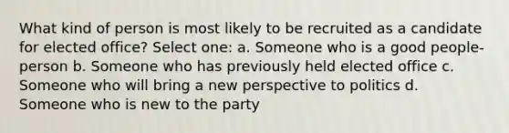 What kind of person is most likely to be recruited as a candidate for elected office? Select one: a. Someone who is a good people-person b. Someone who has previously held elected office c. Someone who will bring a new perspective to politics d. Someone who is new to the party