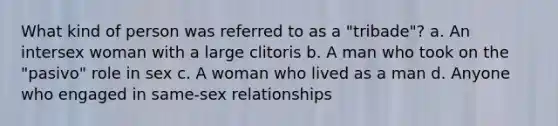 What kind of person was referred to as a "tribade"? a. An intersex woman with a large clitoris b. A man who took on the "pasivo" role in sex c. A woman who lived as a man d. Anyone who engaged in same-sex relationships