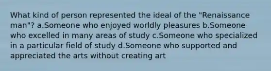 What kind of person represented the ideal of the "Renaissance man"? a.Someone who enjoyed worldly pleasures b.Someone who excelled in many areas of study c.Someone who specialized in a particular field of study d.Someone who supported and appreciated the arts without creating art