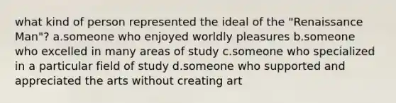 what kind of person represented the ideal of the "Renaissance Man"? a.someone who enjoyed worldly pleasures b.someone who excelled in many areas of study c.someone who specialized in a particular field of study d.someone who supported and appreciated the arts without creating art