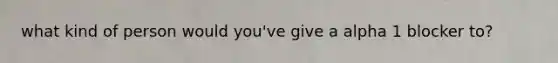 what kind of person would you've give a alpha 1 blocker to?