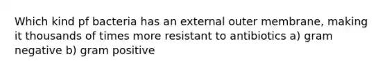 Which kind pf bacteria has an external outer membrane, making it thousands of times more resistant to antibiotics a) gram negative b) gram positive