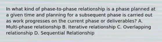 In what kind of phase-to-phase relationship is a phase planned at a given time and planning for a subsequent phase is carried out as work progresses on the current phase or deliverables? A. Multi-phase relationship B. Iterative relationship C. Overlapping relationship D. Sequential Relationship