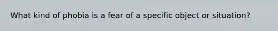 What kind of phobia is a fear of a specific object or situation?