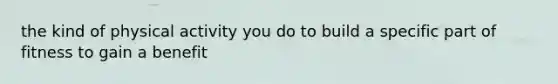 the kind of physical activity you do to build a specific part of fitness to gain a benefit