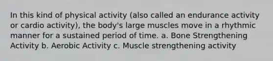 In this kind of physical activity (also called an endurance activity or cardio activity), the body's large muscles move in a rhythmic manner for a sustained period of time. a. Bone Strengthening Activity b. Aerobic Activity c. Muscle strengthening activity