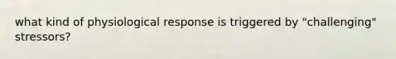 what kind of physiological response is triggered by "challenging" stressors?