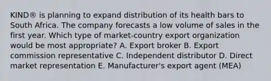 KIND® is planning to expand distribution of its health bars to South Africa. The company forecasts a low volume of sales in the first year. Which type of​ market-country export organization would be most​ appropriate? A. Export broker B. Export commission representative C. Independent distributor D. Direct market representation E. ​Manufacturer's export agent​ (MEA)