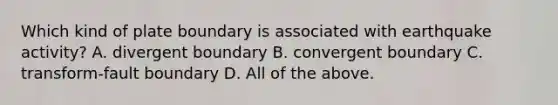 Which kind of plate boundary is associated with earthquake activity? A. divergent boundary B. convergent boundary C. transform-fault boundary D. All of the above.