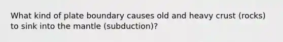 What kind of plate boundary causes old and heavy crust (rocks) to sink into the mantle (subduction)?