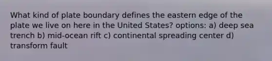 What kind of plate boundary defines the eastern edge of the plate we live on here in the United States? options: a) deep sea trench b) mid-ocean rift c) continental spreading center d) transform fault