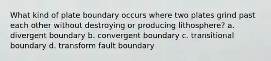 What kind of plate boundary occurs where two plates grind past each other without destroying or producing lithosphere? a. divergent boundary b. convergent boundary c. transitional boundary d. transform fault boundary