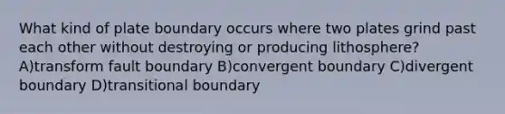 What kind of plate boundary occurs where two plates grind past each other without destroying or producing lithosphere? A)transform fault boundary B)convergent boundary C)divergent boundary D)transitional boundary