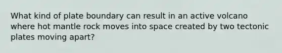 What kind of plate boundary can result in an active volcano where hot mantle rock moves into space created by two tectonic plates moving apart?