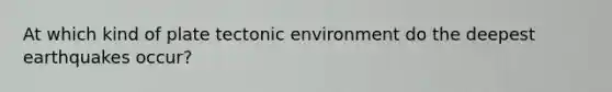 At which kind of plate tectonic environment do the deepest earthquakes occur?