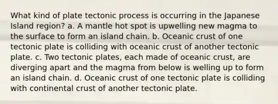 What kind of plate tectonic process is occurring in the Japanese Island region? a. A mantle hot spot is upwelling new magma to the surface to form an island chain. b. Oceanic crust of one tectonic plate is colliding with oceanic crust of another tectonic plate. c. Two tectonic plates, each made of oceanic crust, are diverging apart and the magma from below is welling up to form an island chain. d. Oceanic crust of one tectonic plate is colliding with continental crust of another tectonic plate.