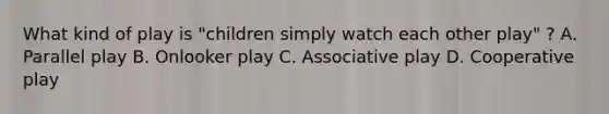 What kind of play is "children simply watch each other play" ? A. Parallel play B. Onlooker play C. Associative play D. Cooperative play