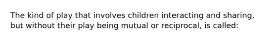 The kind of play that involves children interacting and sharing, but without their play being mutual or reciprocal, is called: