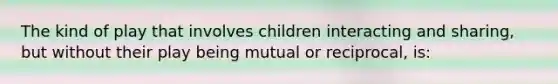 The kind of play that involves children interacting and sharing, but without their play being mutual or reciprocal, is: