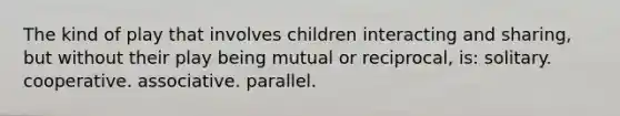 The kind of play that involves children interacting and sharing, but without their play being mutual or reciprocal, is: solitary. cooperative. associative. parallel.