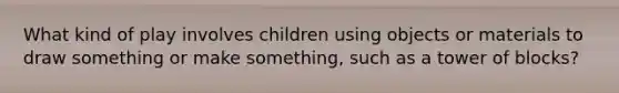 What kind of play involves children using objects or materials to draw something or make something, such as a tower of blocks?