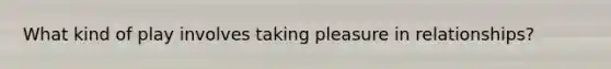 What kind of play involves taking pleasure in relationships?