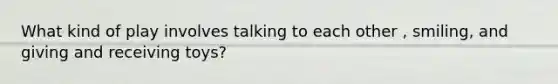 What kind of play involves talking to each other , smiling, and giving and receiving toys?