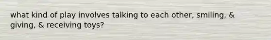 what kind of play involves talking to each other, smiling, & giving, & receiving toys?