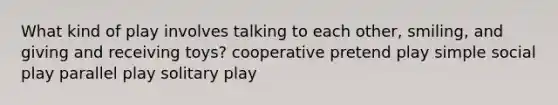 What kind of play involves talking to each other, smiling, and giving and receiving toys? cooperative pretend play simple social play parallel play solitary play