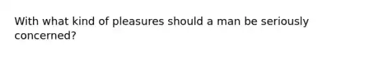 With what kind of pleasures should a man be seriously concerned?