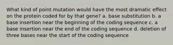 What kind of point mutation would have the most dramatic effect on the protein coded for by that gene? a. base substitution b. a base insertion near the beginning of the coding sequence c. a base insertion near the end of the coding sequence d. deletion of three bases near the start of the coding sequence