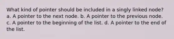 What kind of pointer should be included in a singly linked node? a. A pointer to the next node. b. A pointer to the previous node. c. A pointer to the beginning of the list. d. A pointer to the end of the list.