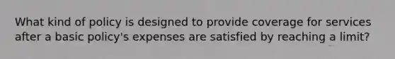 What kind of policy is designed to provide coverage for services after a basic policy's expenses are satisfied by reaching a limit?