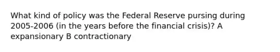 What kind of policy was the Federal Reserve pursing during 2005-2006 (in the years before the financial crisis)? A expansionary B contractionary