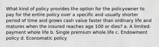 What kind of policy provides the option for the policyowner to pay for the entire policy over a specific and usually shorter period of time and grows cash value faster than ordinary life and matures when the insured reaches age 100 or dies? a. A limited-payment whole life b. Single premium whole life c. Endowment policy d. Economatic policy